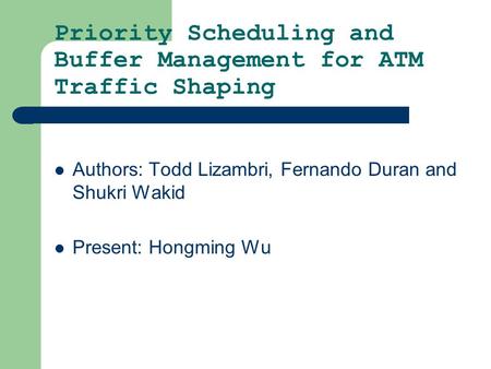Priority Scheduling and Buffer Management for ATM Traffic Shaping Authors: Todd Lizambri, Fernando Duran and Shukri Wakid Present: Hongming Wu.