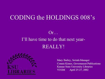 CODING the HOLDINGS 008’s Or… I’ll have time to do that next year- REALLY! Mary Bailey, Serials Manager Connie Kissee, Government Publications Kansas State.