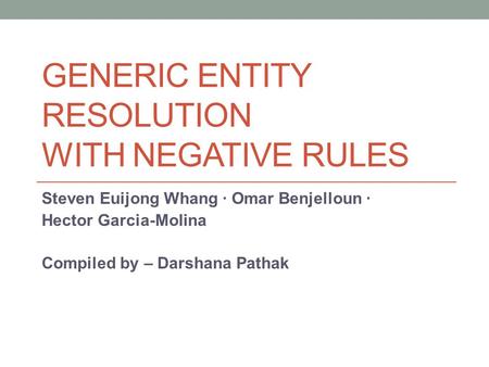 GENERIC ENTITY RESOLUTION WITH NEGATIVE RULES Steven Euijong Whang · Omar Benjelloun · Hector Garcia-Molina Compiled by – Darshana Pathak.