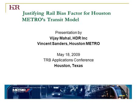 Justifying Rail Bias Factor for Houston METRO’s Transit Model Presentation by Vijay Mahal, HDR Inc Vincent Sanders, Houston METRO May 18, 2009 TRB Applications.