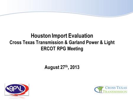 Houston Import Evaluation Cross Texas Transmission & Garland Power & Light ERCOT RPG Meeting August 27th, 2013.