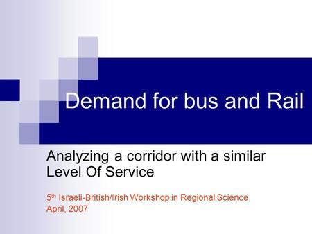 Demand for bus and Rail Analyzing a corridor with a similar Level Of Service 5 th Israeli-British/Irish Workshop in Regional Science April, 2007.