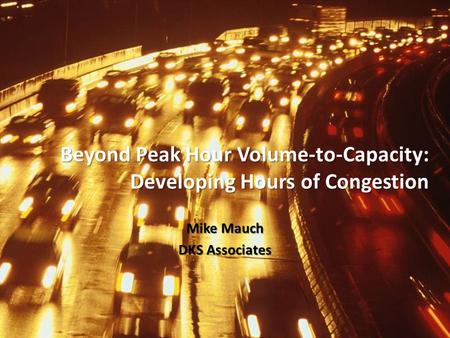 Beyond Peak Hour Volume-to-Capacity: Developing Hours of Congestion Mike Mauch DKS Associates.