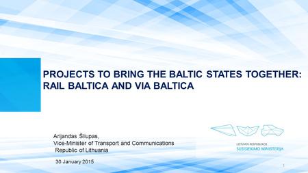 PROJECTS TO BRING THE BALTIC STATES TOGETHER: RAIL BALTICA AND VIA BALTICA Arijandas Šliupas, Vice-Minister of Transport and Communications Republic of.
