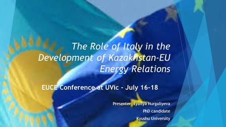 The Role of Italy in the Development of Kazakhstan-EU Energy Relations EUCE Conference at UVic - July 16-18 Presenter: Lyailya Nurgaliyeva PhD candidate.