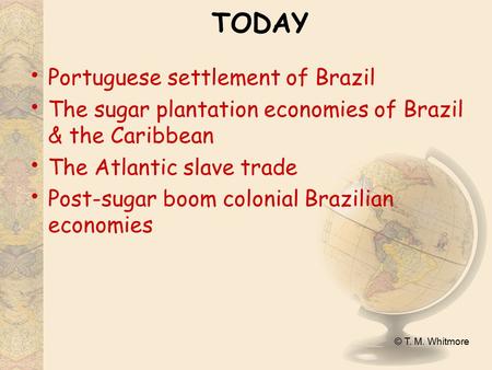 © T. M. Whitmore TODAY Portuguese settlement of Brazil The sugar plantation economies of Brazil & the Caribbean The Atlantic slave trade Post-sugar boom.