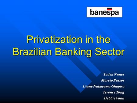Privatization in the Brazilian Banking Sector Tadeu Nunes Marcio Passos Diane Nakayama-Shapiro Terence Tong Debbie Vann.