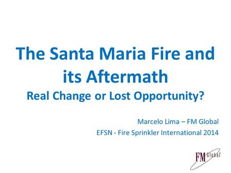 The Santa Maria Fire and its Aftermath Real Change or Lost Opportunity? Marcelo Lima – FM Global EFSN - Fire Sprinkler International 2014.