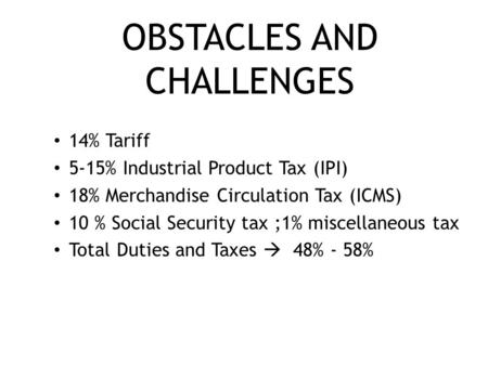 OBSTACLES AND CHALLENGES 14% Tariff 5-15% Industrial Product Tax (IPI) 18% Merchandise Circulation Tax (ICMS) 10 % Social Security tax ;1% miscellaneous.