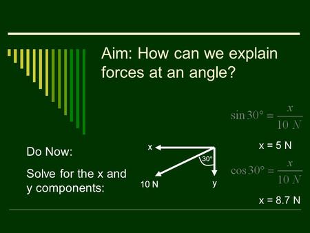 Aim: How can we explain forces at an angle? Do Now: Solve for the x and y components: 10 N x y 30° x = 5 N x = 8.7 N.