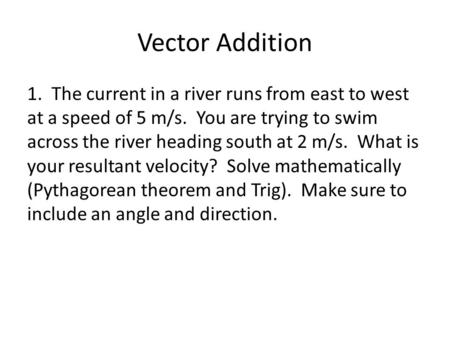 Vector Addition 1. The current in a river runs from east to west at a speed of 5 m/s. You are trying to swim across the river heading south at 2 m/s. What.