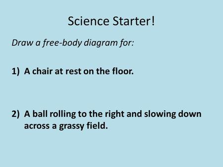 Science Starter! Draw a free-body diagram for: 1)A chair at rest on the floor. 2) A ball rolling to the right and slowing down across a grassy field.