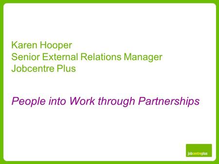 Karen Hooper Senior External Relations Manager Jobcentre Plus People into Work through Partnerships.