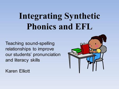 Integrating Synthetic Phonics and EFL Teaching sound-spelling relationships to improve our students’ pronunciation and literacy skills Karen Elliott.
