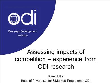Assessing impacts of competition – experience from ODI research Karen Ellis Head of Private Sector & Markets Programme, ODI.
