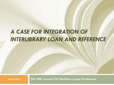 A CASE FOR INTEGRATION OF INTERLIBRARY LOAN AND REFERENCE The 44th Annual CO Interlibrary Loan Conference April 2013.