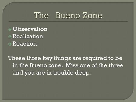 Observation  Realization  Reaction These three key things are required to be in the Bueno zone. Miss one of the three and you are in trouble deep.