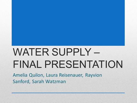 WATER SUPPLY – FINAL PRESENTATION Amelia Quilon, Laura Reisenauer, Rayvion Sanford, Sarah Watzman.