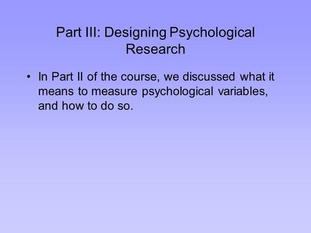Part III: Designing Psychological Research In Part II of the course, we discussed what it means to measure psychological variables, and how to do so.