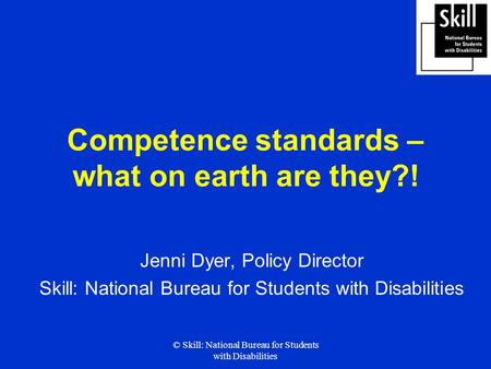 © Skill: National Bureau for Students with Disabilities Competence standards – what on earth are they?! Jenni Dyer, Policy Director Skill: National Bureau.
