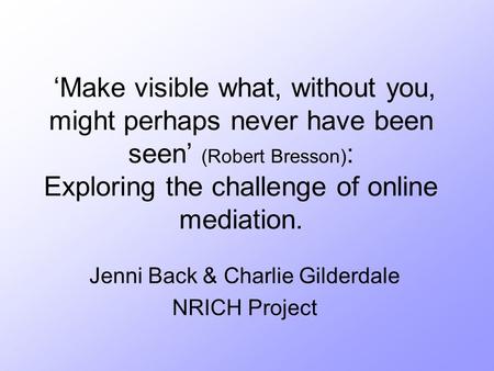 ‘Make visible what, without you, might perhaps never have been seen’ (Robert Bresson) : Exploring the challenge of online mediation. Jenni Back & Charlie.