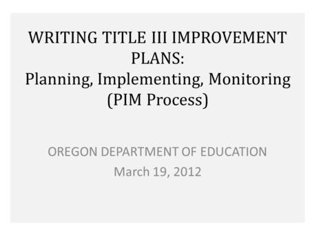 WRITING TITLE III IMPROVEMENT PLANS: Planning, Implementing, Monitoring (PIM Process) OREGON DEPARTMENT OF EDUCATION March 19, 2012.