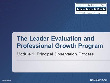 Copyright © 2013 November 2013 The Leader Evaluation and Professional Growth Program Module 1: Principal Observation Process.