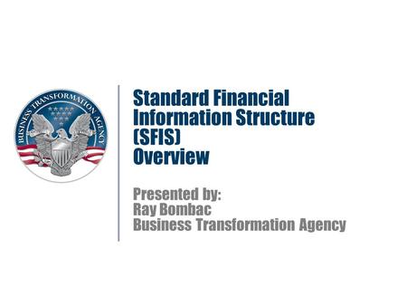 Standard Financial Information Structure (SFIS) Overview Presented by: Ray Bombac Business Transformation Agency.