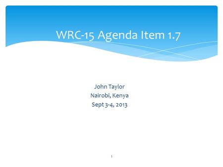 John Taylor Nairobi, Kenya Sept 3-4, 2013 WRC-15 Agenda Item 1.7 1.