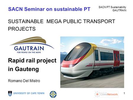SACN PT Sustainability GAUTRAIN 1 SACN Seminar on sustainable PT SUSTAINABLE MEGA PUBLIC TRANSPORT PROJECTS Rapid rail project in Gauteng Romano Del Mistro.