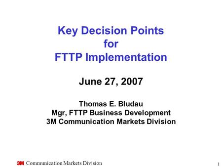 Communication Markets Division 1 Key Decision Points for FTTP Implementation June 27, 2007 Thomas E. Bludau Mgr, FTTP Business Development 3M Communication.