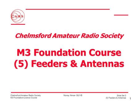1 Chelmsford Amateur Radio Society M3 Foundation Licence Course Murray Niman G6JYB Slide Set 5 (5) Feeders & Antennas Chelmsford Amateur Radio Society.
