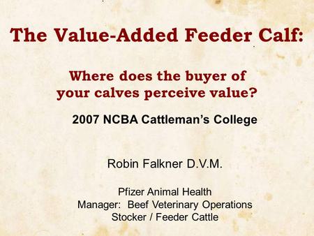 The Value-Added Feeder Calf: Where does the buyer of your calves perceive value? 2007 NCBA Cattleman’s College Robin Falkner D.V.M. Pfizer Animal Health.