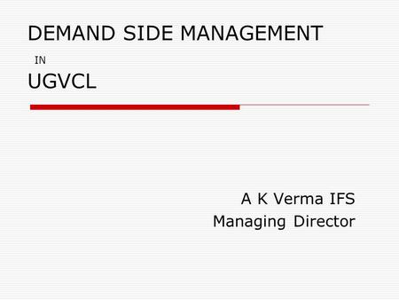 DEMAND SIDE MANAGEMENT IN UGVCL A K Verma IFS Managing Director.