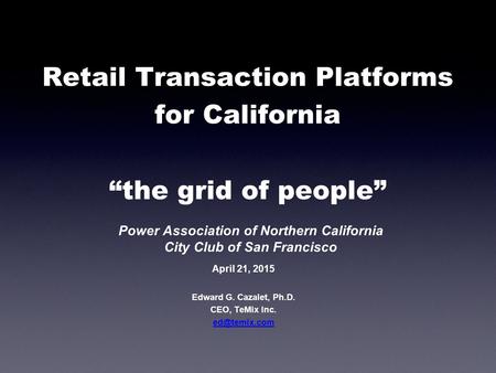 Retail Transaction Platforms for California “the grid of people” Edward G. Cazalet, Ph.D. CEO, TeMix Inc. April 21, 2015 Power Association.