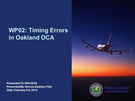 Federal Aviation Administration Presented To: IPACG/39 Presented By: Dennis Addison, FAA Date: February 5-6, 2014 WP02: Timing Errors in Oakland OCA.