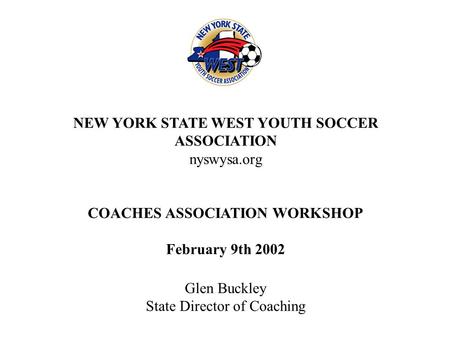 NEW YORK STATE WEST YOUTH SOCCER ASSOCIATION nyswysa.org COACHES ASSOCIATION WORKSHOP February 9th 2002 Glen Buckley State Director of Coaching.