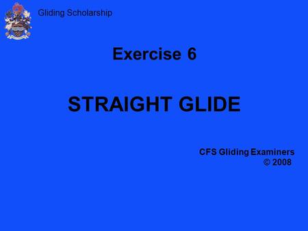 Gliding Scholarship Exercise 6 STRAIGHT GLIDE CFS Gliding Examiners © 2008.