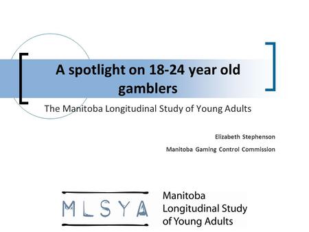 A spotlight on 18-24 year old gamblers The Manitoba Longitudinal Study of Young Adults Elizabeth Stephenson Manitoba Gaming Control Commission.