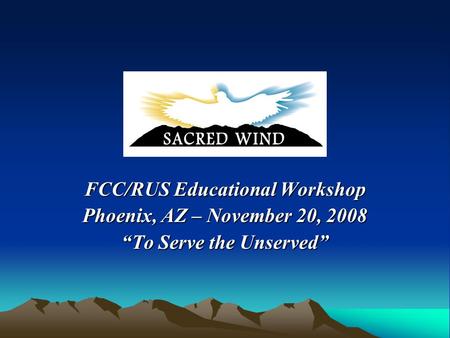 FCC/RUS Educational Workshop Phoenix, AZ – November 20, 2008 “To Serve the Unserved”
