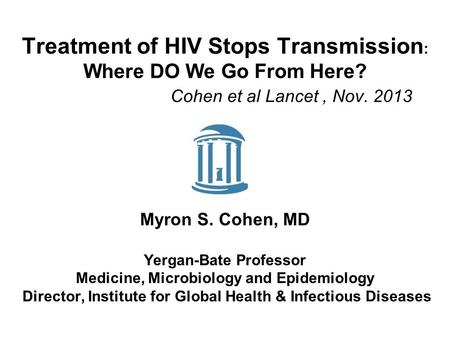Treatment of HIV Stops Transmission : Where DO We Go From Here? Cohen et al Lancet, Nov. 2013 Myron S. Cohen, MD Yergan-Bate Professor Medicine, Microbiology.