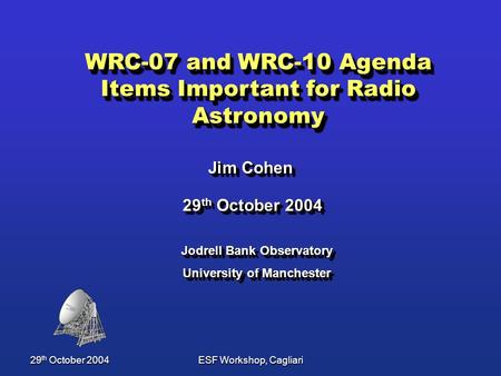 29 th October 2004ESF Workshop, Cagliari WRC-07 and WRC-10 Agenda Items Important for Radio Astronomy Jim Cohen Jim Cohen Jodrell Bank Observatory University.