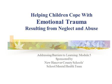 Helping Children Cope With Emotional Trauma Resulting from Neglect and Abuse Addressing Barriers to Learning: Module 5 Sponsored by New Hanover County.