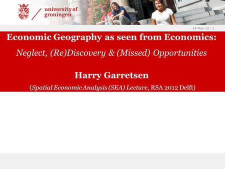 14-May-15 | 1 Economic Geography as seen from Economics: Neglect, (Re)Discovery & (Missed) Opportunities Harry Garretsen (Spatial Economic Analysis (SEA)