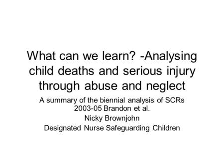 What can we learn? -Analysing child deaths and serious injury through abuse and neglect A summary of the biennial analysis of SCRs 2003-05 Brandon et al.