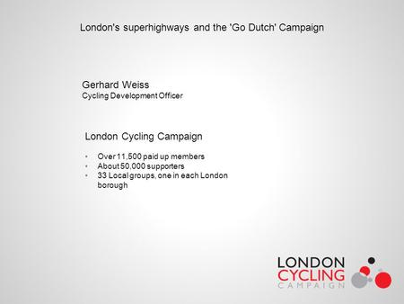 London's superhighways and the 'Go Dutch' Campaign Gerhard Weiss Cycling Development Officer London Cycling Campaign Over 11,500 paid up members About.