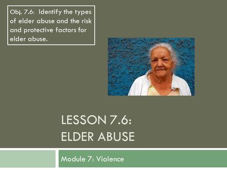 LESSON 7.6: ELDER ABUSE Module 7: Violence Obj. 7.6: Identify the types of elder abuse and the risk and protective factors for elder abuse.