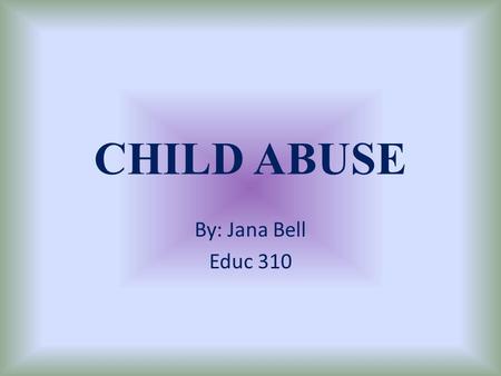 CHILD ABUSE By: Jana Bell Educ 310