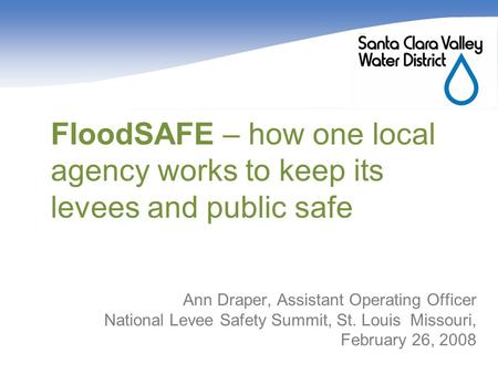 FloodSAFE – how one local agency works to keep its levees and public safe Ann Draper, Assistant Operating Officer National Levee Safety Summit, St. Louis.