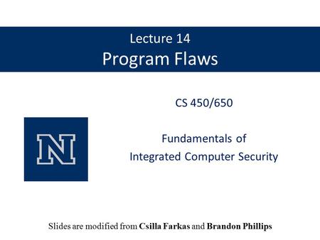 Lecture 14 Program Flaws CS 450/650 Fundamentals of Integrated Computer Security Slides are modified from Csilla Farkas and Brandon Phillips.